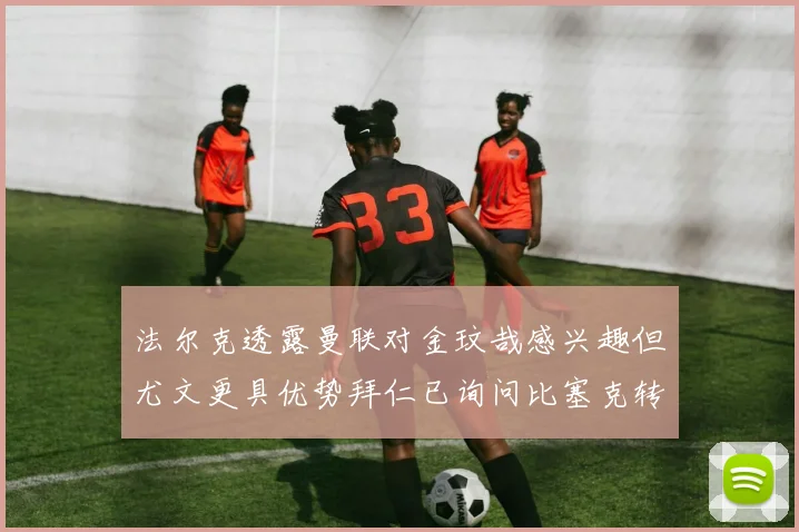 法尔克透露曼联对金玟哉感兴趣但尤文更具优势拜仁已询问比塞克转会情况