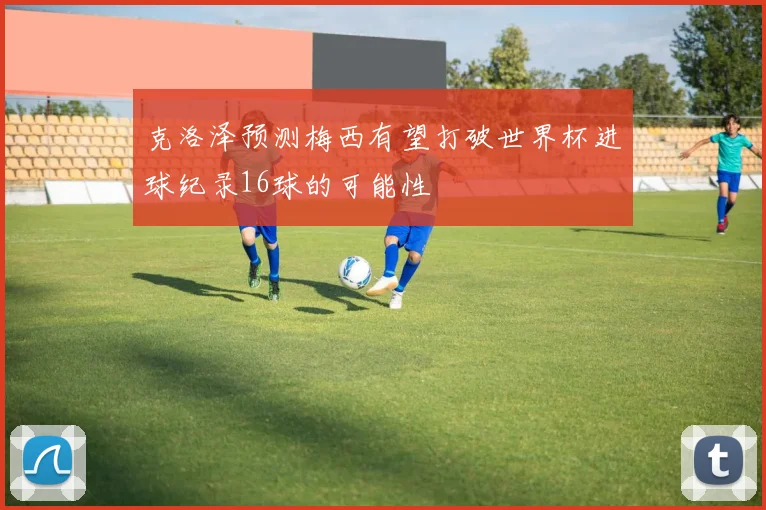 克洛泽预测梅西有望打破世界杯进球纪录16球的可能性