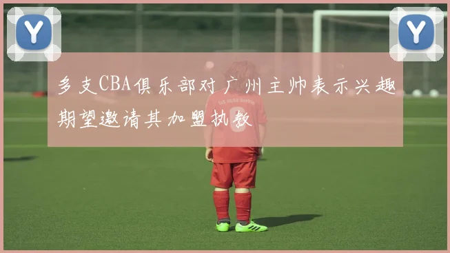 多支CBA俱乐部对广州主帅表示兴趣期望邀请其加盟执教