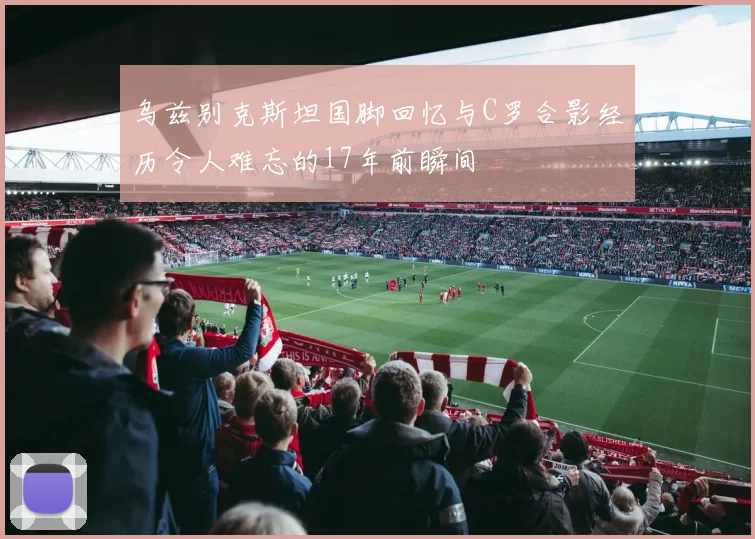 乌兹别克斯坦国脚回忆与C罗合影经历令人难忘的17年前瞬间