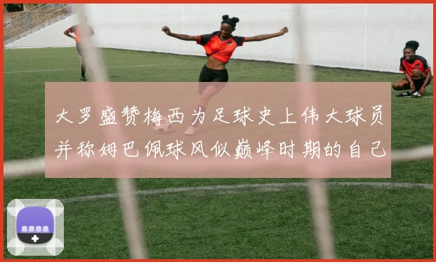 大罗盛赞梅西为足球史上伟大球员并称姆巴佩球风似巅峰时期的自己