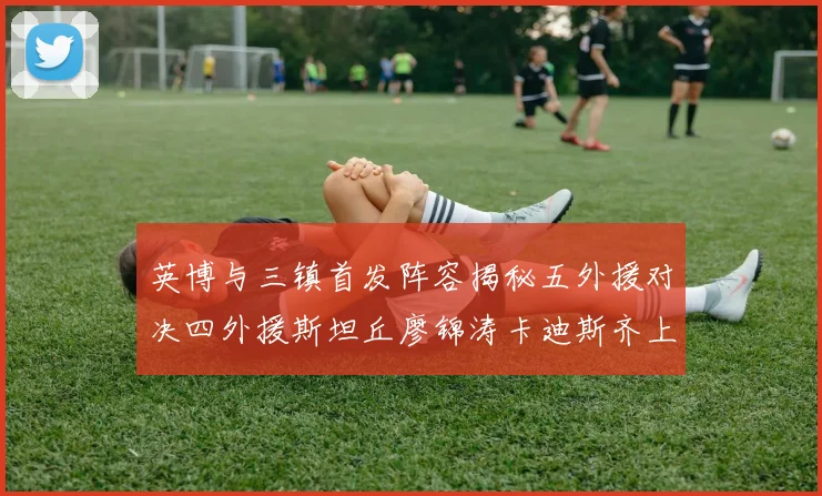 英博与三镇首发阵容揭秘五外援对决四外援斯坦丘廖锦涛卡迪斯齐上阵