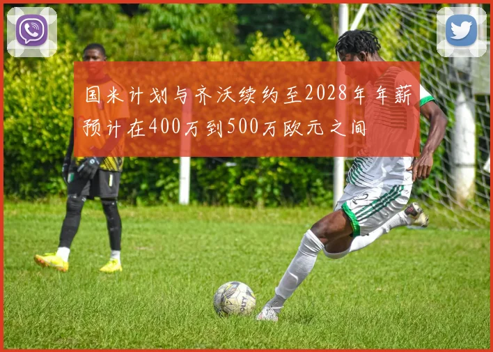 国米计划与齐沃续约至2028年年薪预计在400万到500万欧元之间