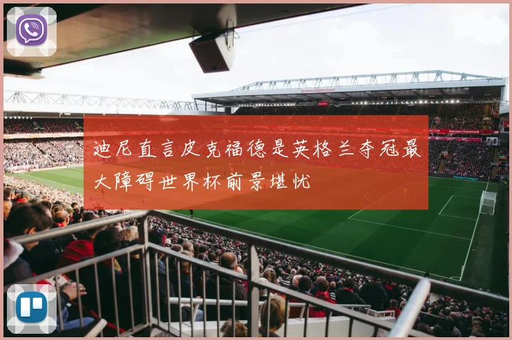 迪尼直言皮克福德是英格兰夺冠最大障碍世界杯前景堪忧