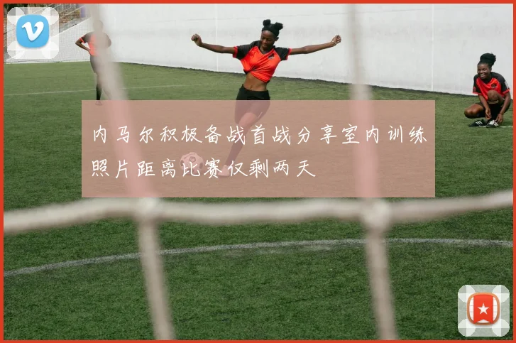 内马尔积极备战首战分享室内训练照片距离比赛仅剩两天