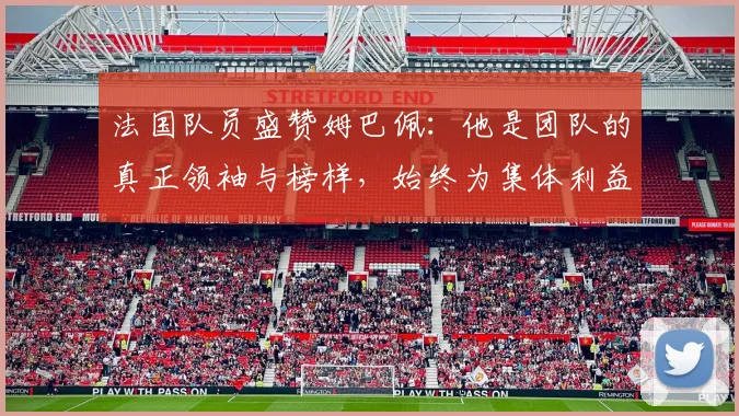 法国队员盛赞姆巴佩：他是团队的真正领袖与榜样，始终为集体利益考虑