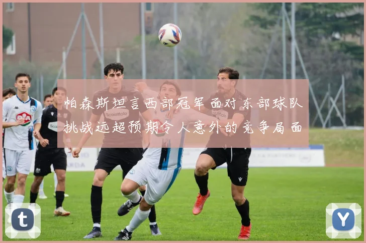 帕森斯坦言西部冠军面对东部球队挑战远超预期令人意外的竞争局面