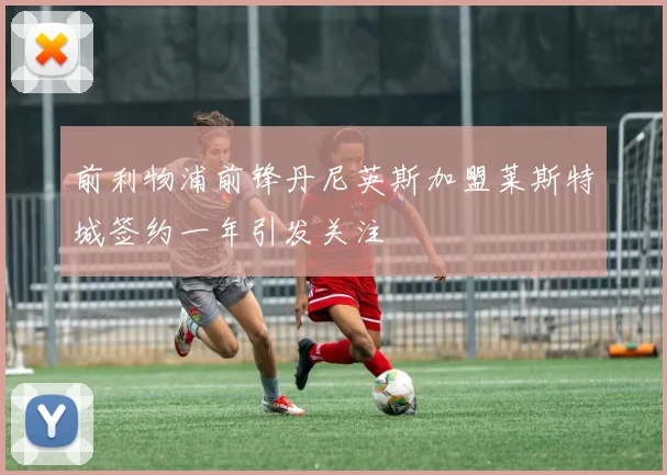 前利物浦前锋丹尼英斯加盟莱斯特城签约一年引发关注