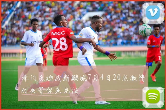津门虎迎战新鹏城7月4日20点激情对决等你来见证