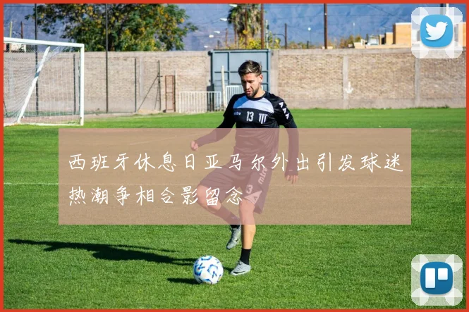 西班牙休息日亚马尔外出引发球迷热潮争相合影留念