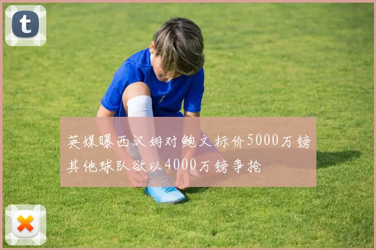 英媒曝西汉姆对鲍文标价5000万镑其他球队欲以4000万镑争抢