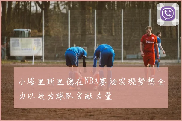 小塔里斯里德在NBA赛场实现梦想全力以赴为球队贡献力量