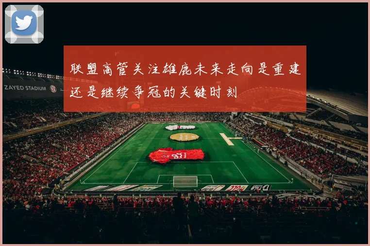 联盟高管关注雄鹿未来走向是重建还是继续争冠的关键时刻