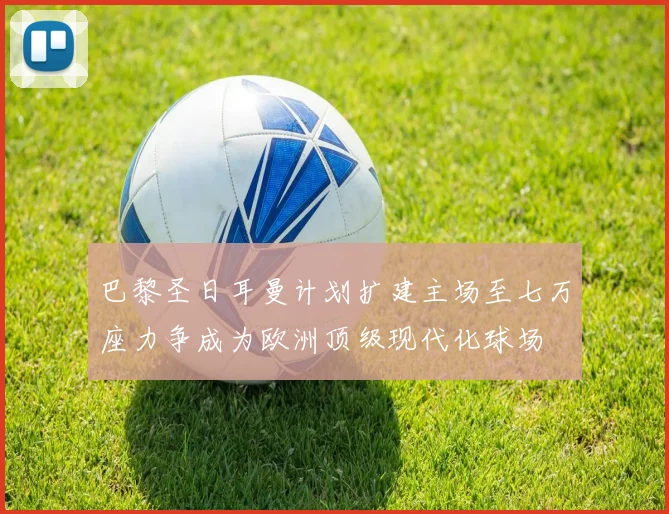 巴黎圣日耳曼计划扩建主场至七万座力争成为欧洲顶级现代化球场