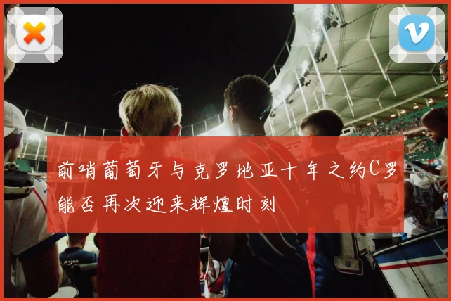 前哨葡萄牙与克罗地亚十年之约C罗能否再次迎来辉煌时刻