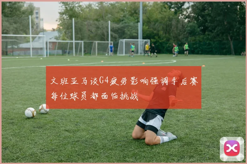 文班亚马谈G4疲劳影响强调季后赛每位球员都面临挑战
