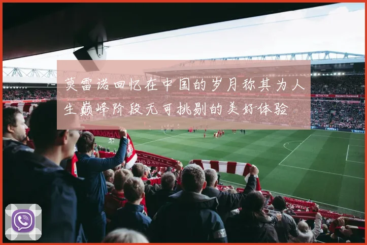 莫雷诺回忆在中国的岁月称其为人生巅峰阶段无可挑剔的美好体验