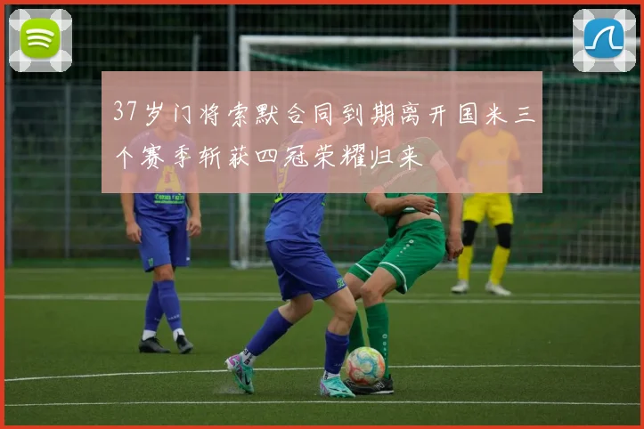 37岁门将索默合同到期离开国米三个赛季斩获四冠荣耀归来
