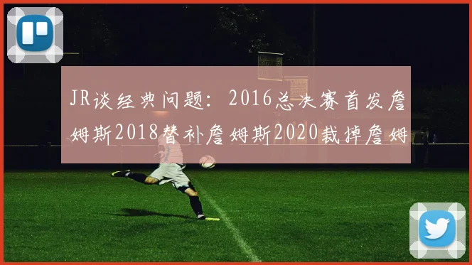 JR谈经典问题：2016总决赛首发詹姆斯2018替补詹姆斯2020裁掉詹姆斯的背后故事