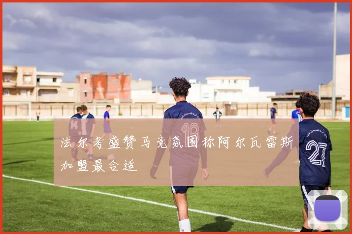 法尔考盛赞马竞氛围称阿尔瓦雷斯加盟最合适