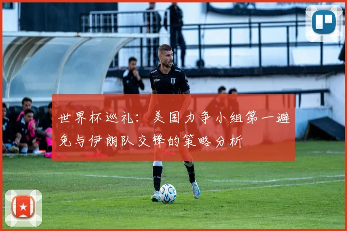世界杯巡礼：美国力争小组第一避免与伊朗队交锋的策略分析