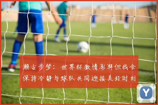 濑古步梦：世界杯激情澎湃但我会保持冷静与球队共同迎接美好时刻