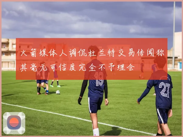 火箭媒体人调侃杜兰特交易传闻称其毫无可信度完全不予理会