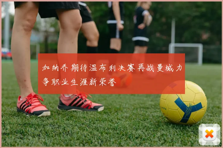 加纳乔期待温布利决赛再战曼城力争职业生涯新荣誉