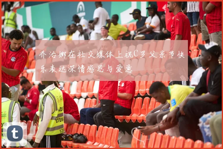 乔治娜在社交媒体上祝C罗父亲节快乐表达深情感恩与爱意